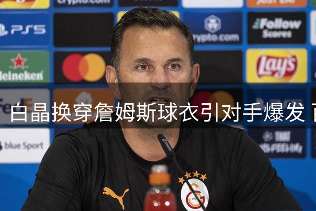 白晶换穿詹姆斯球衣引对手爆发 百分大战遭22分惨败