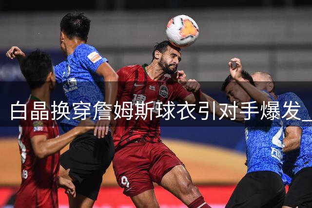 白晶换穿詹姆斯球衣引对手爆发 百分大战遭22分惨败