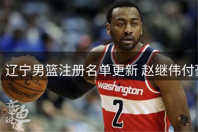 辽宁男篮注册名单更新 赵继伟付豪分获顶薪续约